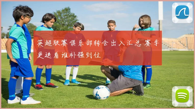 英超联赛俱乐部转会出入汇总 赛季更迭看谁补强到位