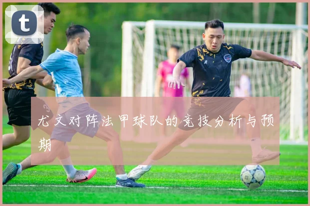 尤文对阵法甲球队的竞技分析与预期