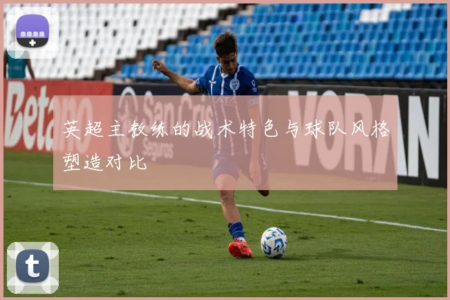 英超主教练的战术特色与球队风格塑造对比