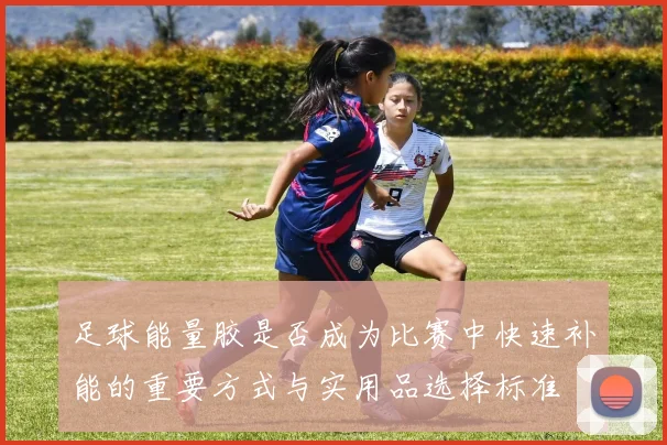 足球能量胶是否成为比赛中快速补能的重要方式与实用品选择标准